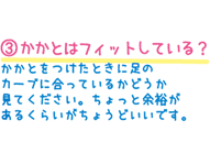 3.かかとはフィットしている？　かかとをつけたときに足のカーブに合っているかどうか見てください。ちょっと余裕があるくらいがちょうどいいです。