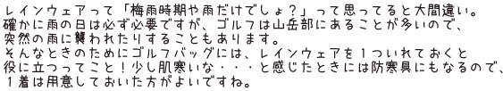 レインウェアって「梅雨時期や雨だけでしょ？」って思ってると大間違い。確かに雨の日は必ず必要ですが、ゴルフは山岳部にあることが多いので、突然の雨に襲われたりすることもあります。そんなときのためにゴルフバッグには、レインウェアを1ついれておくと役に立つってこと！少し肌寒いな・・・と感じたときには、防寒具にもなるので、１着は用意しておいた方がよいですね。