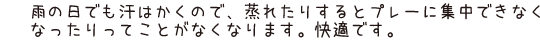 雨の日でも汗はかくので、蒸れたりするとプレーに集中できなくなったりってことがなくなります。快適です。