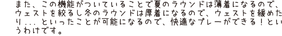 また、この機能がついていることで夏のラウンドは薄着になるので、ウェストを絞るし冬のラウンドは厚着になるので、ウェストを緩めたり...といったことが可能になるので、快適なプレーができる！というわけです。