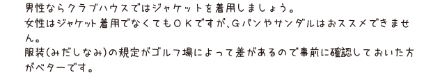 男性ならクラブハウスではジャケットを着用しましょう。女性はジャケット着用でなくてもＯＫですが、Ｇパンやサンダルはおススメできません。服装（みだしなみ）の規定がゴルフ場によって差があるので事前に確認しておいた方がベターです。