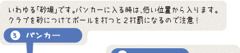 バンカー - いわゆる「砂場」です。バンカーに入る時は、低い位置から入ります。クラブを砂につけてボールを打つと2打罰になるので注意！