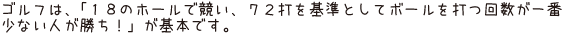 ゴルフは、「18のホールで競い、72打を基準としてボールを打つ回数が一番少ない人が勝ち！」が基本です。