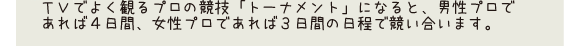 ＴＶでよく観るプロの競技「トーナメント」になると、男性プロであれば4日間、女性プロであれば3日間の日程で競い合います。