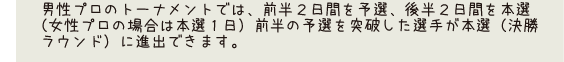 男性プロのトーナメントでは、前半3日間を予選、後半2日間を本選（女性プロの場合は本選1日）前半の予選を突破した選手が本選（決勝ラウンド）に進出できます。