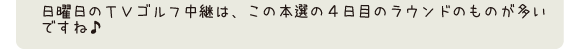 日曜日のＴＶゴルフ中継は、この本選の4日目のラウンドのものが多いですね♪