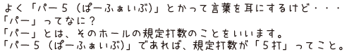 よく「パー5（ぱーふぁいぶ）」とかって言葉を耳にするけど・・・「パー」ってなに？「パー」とは、そのホ－ルの規定打数のことをいいます。「パー5（ぱーふぁいぶ）」であれば、規定打数が「5打」ってこと。