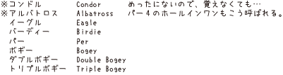 ※コンドル Condor めったにないので、覚えなくても・・・、※アルバトロス ALBATROSS パー4のホールインワンもこう呼ばれる。イーグル Eagle、バーディ Birdie、パー Per、ボギー Bogey、ダブルボギー Double Bogey、トリプルボギー Triple Bogey