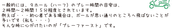 一般的には、9ホール（ハーフ）のプレー時間の目安は、2時間～2時間15分程度とされています。例えば・・・初心者である場合は、ボールが思い通りのところへ飛ばないことが多いです（私も・・・）そんな時に心がけたいのが「プレーファースト」です。