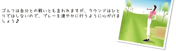 ゴルフは自分との戦いとも言われますが、ラウンドはひとりではしないので、プレーを速やかに行うように心がけましょう♪