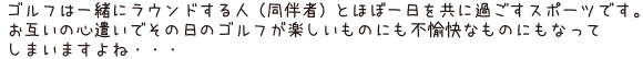 ゴルフは一緒にラウンドする人（同伴者）とほぼ一日を共に過ごすスポーツです。お互いの心遣いでその日のゴルフが楽しいものにも不愉快なものにもなってしまいますよね・・・