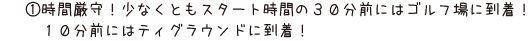 1.時間厳守！少なくともスタート時間の30分前にはゴルフ場に到着！10分前にはティグラウンドに到着！