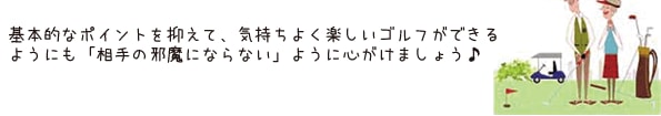 基本的なポイントを抑えて、気持ちよく楽しいゴルフができるようにも「相手の邪魔にならない」ように心がけましょう♪