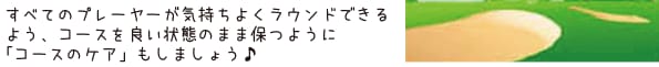 すべてのプレーヤーが気持ちよくラウンドできるよう、コースを良い状態のまま保つように「コースのケア」もしましょう♪