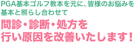 PGA基本ゴルフ教本を元に、皆様のお悩みを基本と照らし合わせて問診・診断・処方を行い原因を改善いたします！