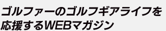 ゴルファーのゴルフギアライフを応援するWEBマガジン